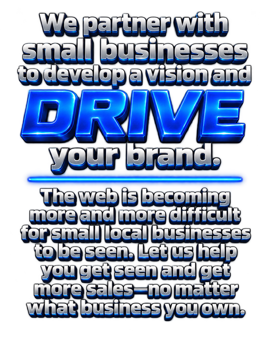 We partner with small businesses to develop a vision and DRIVE your brand. The web is becoming more and more difficult for small local businesses to be seen. Let us help you get seen and get more sales — no matter what business you own.